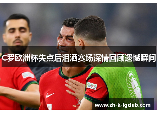 C罗欧洲杯失点后泪洒赛场深情回顾遗憾瞬间