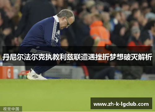 丹尼尔法尔克执教利兹联遭遇挫折梦想破灭解析