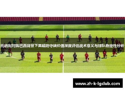 托纳利对阵巴西背景下英超防守端价值深度评估战术意义与球队稳定性分析 托纳利对阵巴西背景下英超防守端价值深度评估战术意义与球队稳定性分析