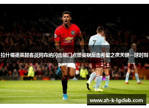 拉什福德英超客战阿森纳闪击破门点燃曼联反击希望之夜关键一球时刻 拉什福德英超客战阿森纳闪击破门点燃曼联反击希望之夜关键一球时刻