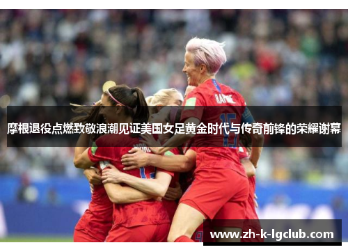 摩根退役点燃致敬浪潮见证美国女足黄金时代与传奇前锋的荣耀谢幕 摩根退役点燃致敬浪潮见证美国女足黄金时代与传奇前锋的荣耀谢幕